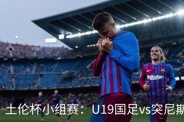 土伦杯小组赛：U19国足vs突尼斯U23，亚洲3队均有机会晋级4强