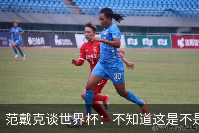 范戴克谈世界杯：不知道这是不是我在国家队的最后一届大赛